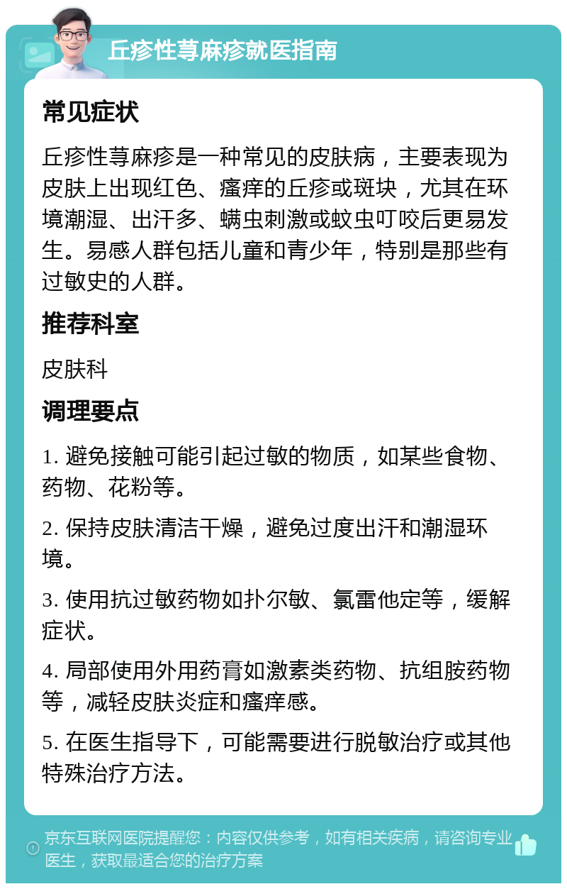 丘疹性荨麻疹就医指南 常见症状 丘疹性荨麻疹是一种常见的皮肤病，主要表现为皮肤上出现红色、瘙痒的丘疹或斑块，尤其在环境潮湿、出汗多、螨虫刺激或蚊虫叮咬后更易发生。易感人群包括儿童和青少年，特别是那些有过敏史的人群。 推荐科室 皮肤科 调理要点 1. 避免接触可能引起过敏的物质，如某些食物、药物、花粉等。 2. 保持皮肤清洁干燥，避免过度出汗和潮湿环境。 3. 使用抗过敏药物如扑尔敏、氯雷他定等，缓解症状。 4. 局部使用外用药膏如激素类药物、抗组胺药物等，减轻皮肤炎症和瘙痒感。 5. 在医生指导下，可能需要进行脱敏治疗或其他特殊治疗方法。