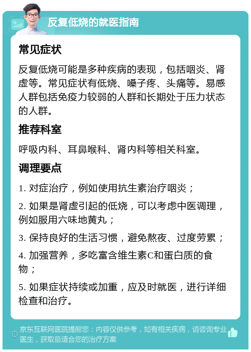 反复低烧的就医指南 常见症状 反复低烧可能是多种疾病的表现，包括咽炎、肾虚等。常见症状有低烧、嗓子疼、头痛等。易感人群包括免疫力较弱的人群和长期处于压力状态的人群。 推荐科室 呼吸内科、耳鼻喉科、肾内科等相关科室。 调理要点 1. 对症治疗，例如使用抗生素治疗咽炎； 2. 如果是肾虚引起的低烧，可以考虑中医调理，例如服用六味地黄丸； 3. 保持良好的生活习惯，避免熬夜、过度劳累； 4. 加强营养，多吃富含维生素C和蛋白质的食物； 5. 如果症状持续或加重，应及时就医，进行详细检查和治疗。