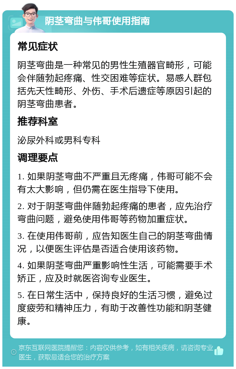 阴茎弯曲与伟哥使用指南 常见症状 阴茎弯曲是一种常见的男性生殖器官畸形，可能会伴随勃起疼痛、性交困难等症状。易感人群包括先天性畸形、外伤、手术后遗症等原因引起的阴茎弯曲患者。 推荐科室 泌尿外科或男科专科 调理要点 1. 如果阴茎弯曲不严重且无疼痛，伟哥可能不会有太大影响，但仍需在医生指导下使用。 2. 对于阴茎弯曲伴随勃起疼痛的患者，应先治疗弯曲问题，避免使用伟哥等药物加重症状。 3. 在使用伟哥前，应告知医生自己的阴茎弯曲情况，以便医生评估是否适合使用该药物。 4. 如果阴茎弯曲严重影响性生活，可能需要手术矫正，应及时就医咨询专业医生。 5. 在日常生活中，保持良好的生活习惯，避免过度疲劳和精神压力，有助于改善性功能和阴茎健康。