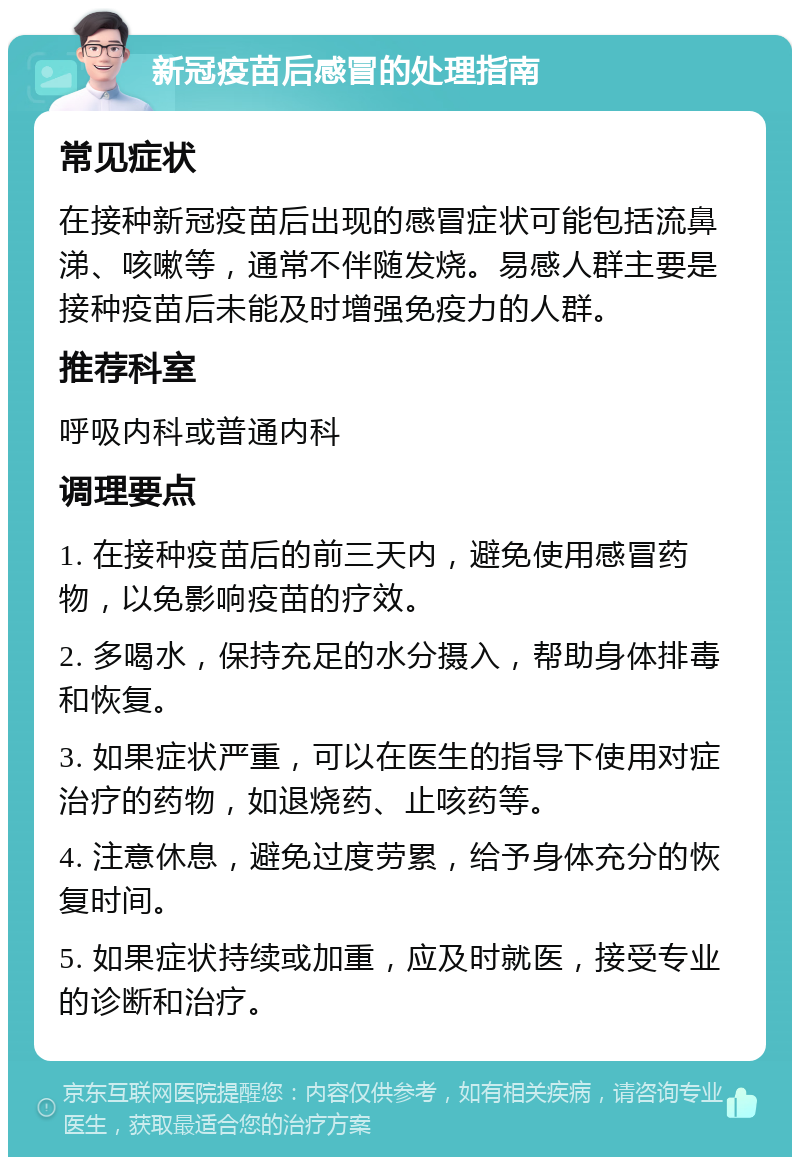 新冠疫苗后感冒的处理指南 常见症状 在接种新冠疫苗后出现的感冒症状可能包括流鼻涕、咳嗽等，通常不伴随发烧。易感人群主要是接种疫苗后未能及时增强免疫力的人群。 推荐科室 呼吸内科或普通内科 调理要点 1. 在接种疫苗后的前三天内，避免使用感冒药物，以免影响疫苗的疗效。 2. 多喝水，保持充足的水分摄入，帮助身体排毒和恢复。 3. 如果症状严重，可以在医生的指导下使用对症治疗的药物，如退烧药、止咳药等。 4. 注意休息，避免过度劳累，给予身体充分的恢复时间。 5. 如果症状持续或加重，应及时就医，接受专业的诊断和治疗。