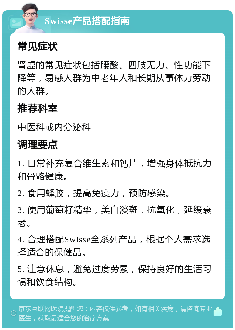 Swisse产品搭配指南 常见症状 肾虚的常见症状包括腰酸、四肢无力、性功能下降等，易感人群为中老年人和长期从事体力劳动的人群。 推荐科室 中医科或内分泌科 调理要点 1. 日常补充复合维生素和钙片，增强身体抵抗力和骨骼健康。 2. 食用蜂胶，提高免疫力，预防感染。 3. 使用葡萄籽精华，美白淡斑，抗氧化，延缓衰老。 4. 合理搭配Swisse全系列产品，根据个人需求选择适合的保健品。 5. 注意休息，避免过度劳累，保持良好的生活习惯和饮食结构。