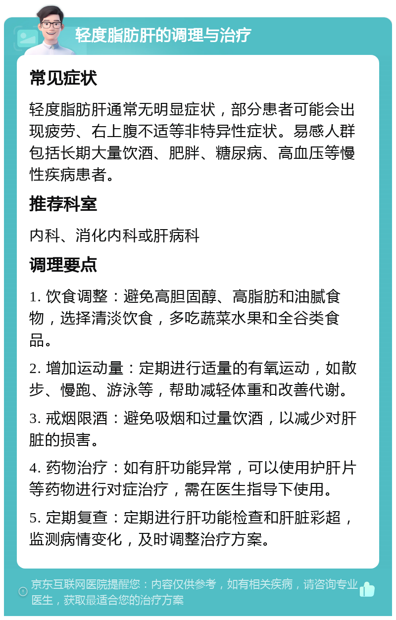 轻度脂肪肝的调理与治疗 常见症状 轻度脂肪肝通常无明显症状，部分患者可能会出现疲劳、右上腹不适等非特异性症状。易感人群包括长期大量饮酒、肥胖、糖尿病、高血压等慢性疾病患者。 推荐科室 内科、消化内科或肝病科 调理要点 1. 饮食调整：避免高胆固醇、高脂肪和油腻食物，选择清淡饮食，多吃蔬菜水果和全谷类食品。 2. 增加运动量：定期进行适量的有氧运动，如散步、慢跑、游泳等，帮助减轻体重和改善代谢。 3. 戒烟限酒：避免吸烟和过量饮酒，以减少对肝脏的损害。 4. 药物治疗：如有肝功能异常，可以使用护肝片等药物进行对症治疗，需在医生指导下使用。 5. 定期复查：定期进行肝功能检查和肝脏彩超，监测病情变化，及时调整治疗方案。