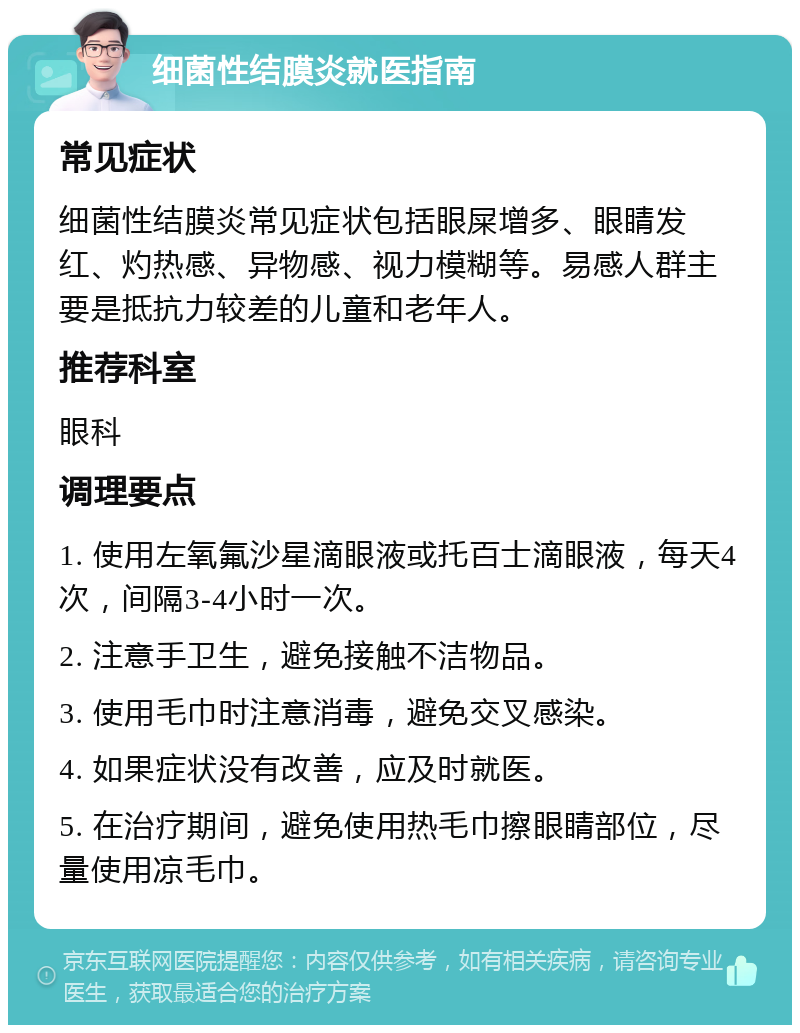 细菌性结膜炎就医指南 常见症状 细菌性结膜炎常见症状包括眼屎增多、眼睛发红、灼热感、异物感、视力模糊等。易感人群主要是抵抗力较差的儿童和老年人。 推荐科室 眼科 调理要点 1. 使用左氧氟沙星滴眼液或托百士滴眼液，每天4次，间隔3-4小时一次。 2. 注意手卫生，避免接触不洁物品。 3. 使用毛巾时注意消毒，避免交叉感染。 4. 如果症状没有改善，应及时就医。 5. 在治疗期间，避免使用热毛巾擦眼睛部位，尽量使用凉毛巾。