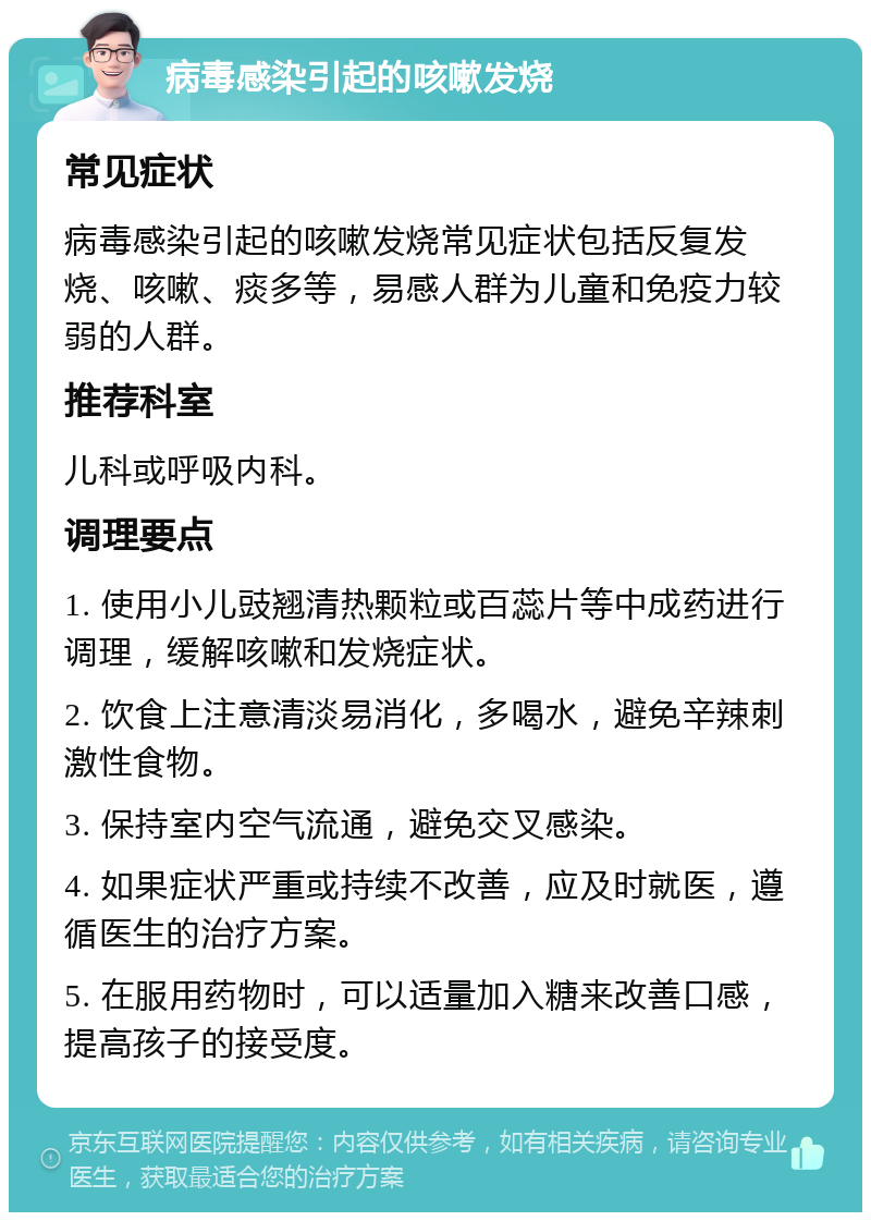 病毒感染引起的咳嗽发烧 常见症状 病毒感染引起的咳嗽发烧常见症状包括反复发烧、咳嗽、痰多等，易感人群为儿童和免疫力较弱的人群。 推荐科室 儿科或呼吸内科。 调理要点 1. 使用小儿豉翘清热颗粒或百蕊片等中成药进行调理，缓解咳嗽和发烧症状。 2. 饮食上注意清淡易消化，多喝水，避免辛辣刺激性食物。 3. 保持室内空气流通，避免交叉感染。 4. 如果症状严重或持续不改善，应及时就医，遵循医生的治疗方案。 5. 在服用药物时，可以适量加入糖来改善口感，提高孩子的接受度。