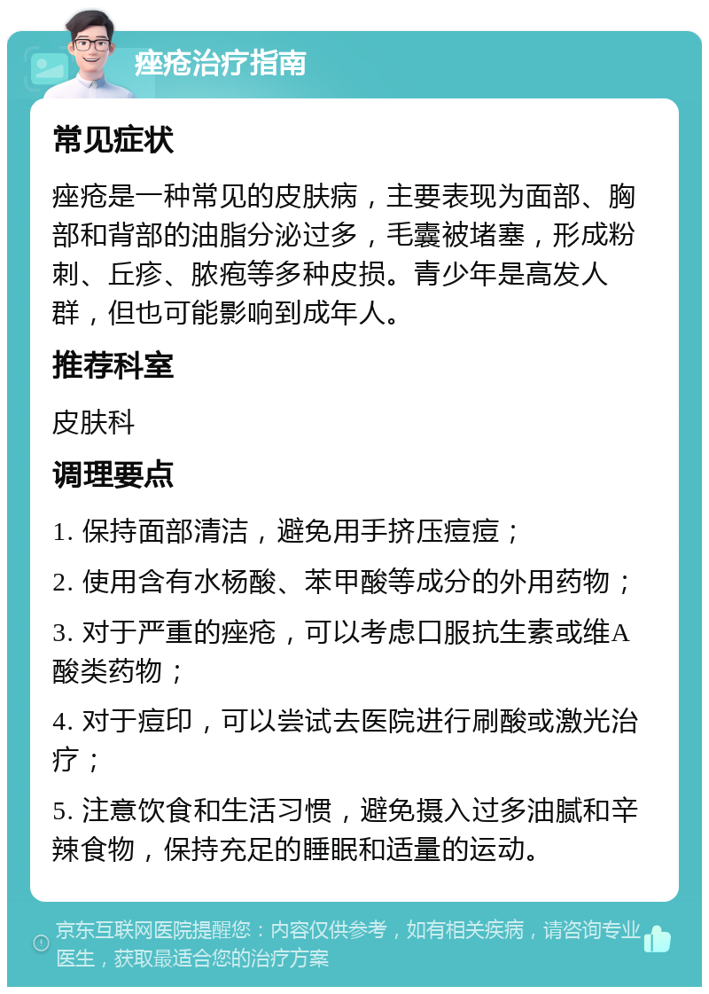 痤疮治疗指南 常见症状 痤疮是一种常见的皮肤病，主要表现为面部、胸部和背部的油脂分泌过多，毛囊被堵塞，形成粉刺、丘疹、脓疱等多种皮损。青少年是高发人群，但也可能影响到成年人。 推荐科室 皮肤科 调理要点 1. 保持面部清洁，避免用手挤压痘痘； 2. 使用含有水杨酸、苯甲酸等成分的外用药物； 3. 对于严重的痤疮，可以考虑口服抗生素或维A酸类药物； 4. 对于痘印，可以尝试去医院进行刷酸或激光治疗； 5. 注意饮食和生活习惯，避免摄入过多油腻和辛辣食物，保持充足的睡眠和适量的运动。