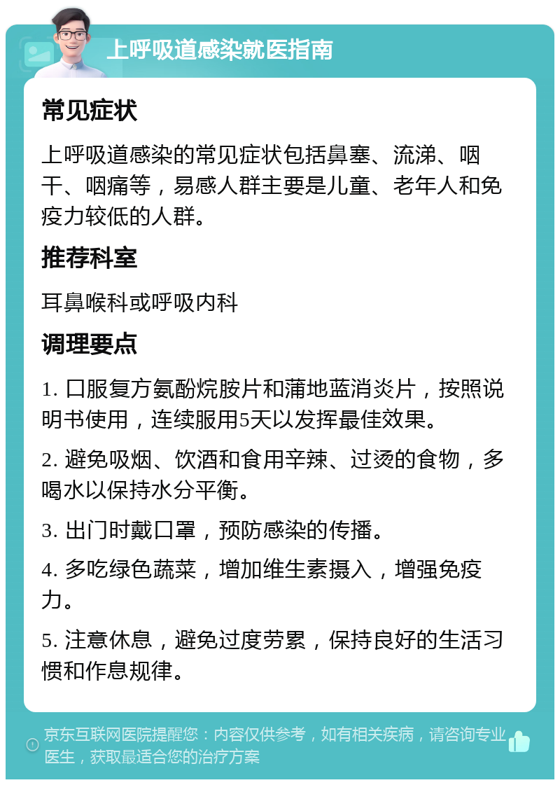 上呼吸道感染就医指南 常见症状 上呼吸道感染的常见症状包括鼻塞、流涕、咽干、咽痛等，易感人群主要是儿童、老年人和免疫力较低的人群。 推荐科室 耳鼻喉科或呼吸内科 调理要点 1. 口服复方氨酚烷胺片和蒲地蓝消炎片，按照说明书使用，连续服用5天以发挥最佳效果。 2. 避免吸烟、饮酒和食用辛辣、过烫的食物，多喝水以保持水分平衡。 3. 出门时戴口罩，预防感染的传播。 4. 多吃绿色蔬菜，增加维生素摄入，增强免疫力。 5. 注意休息，避免过度劳累，保持良好的生活习惯和作息规律。