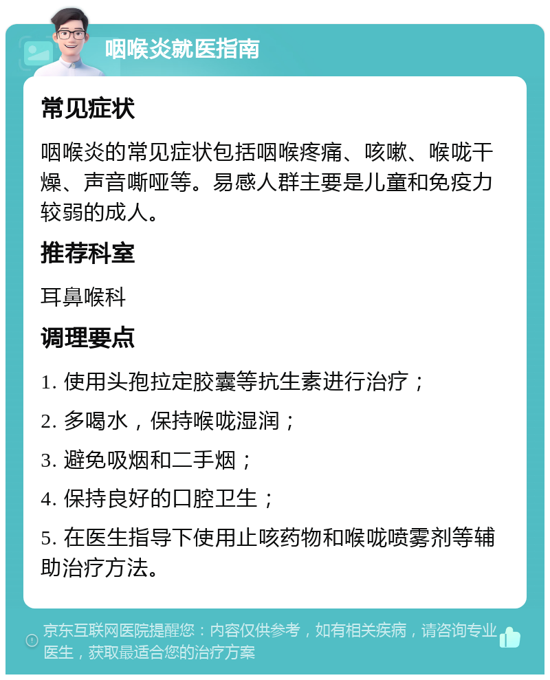 咽喉炎就医指南 常见症状 咽喉炎的常见症状包括咽喉疼痛、咳嗽、喉咙干燥、声音嘶哑等。易感人群主要是儿童和免疫力较弱的成人。 推荐科室 耳鼻喉科 调理要点 1. 使用头孢拉定胶囊等抗生素进行治疗； 2. 多喝水，保持喉咙湿润； 3. 避免吸烟和二手烟； 4. 保持良好的口腔卫生； 5. 在医生指导下使用止咳药物和喉咙喷雾剂等辅助治疗方法。