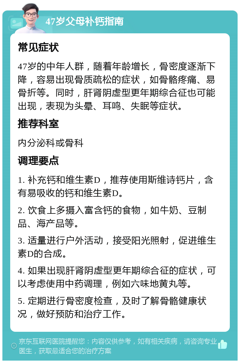 47岁父母补钙指南 常见症状 47岁的中年人群，随着年龄增长，骨密度逐渐下降，容易出现骨质疏松的症状，如骨骼疼痛、易骨折等。同时，肝肾阴虚型更年期综合征也可能出现，表现为头晕、耳鸣、失眠等症状。 推荐科室 内分泌科或骨科 调理要点 1. 补充钙和维生素D，推荐使用斯维诗钙片，含有易吸收的钙和维生素D。 2. 饮食上多摄入富含钙的食物，如牛奶、豆制品、海产品等。 3. 适量进行户外活动，接受阳光照射，促进维生素D的合成。 4. 如果出现肝肾阴虚型更年期综合征的症状，可以考虑使用中药调理，例如六味地黄丸等。 5. 定期进行骨密度检查，及时了解骨骼健康状况，做好预防和治疗工作。