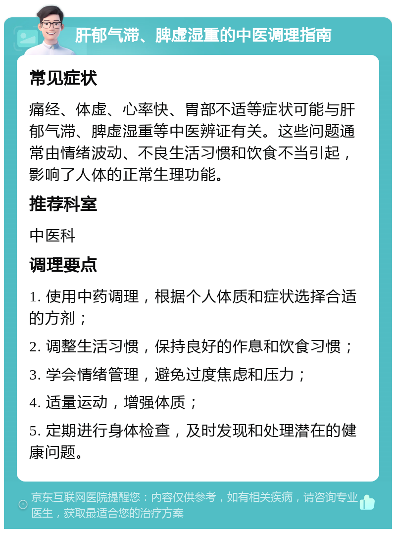 肝郁气滞、脾虚湿重的中医调理指南 常见症状 痛经、体虚、心率快、胃部不适等症状可能与肝郁气滞、脾虚湿重等中医辨证有关。这些问题通常由情绪波动、不良生活习惯和饮食不当引起，影响了人体的正常生理功能。 推荐科室 中医科 调理要点 1. 使用中药调理，根据个人体质和症状选择合适的方剂； 2. 调整生活习惯，保持良好的作息和饮食习惯； 3. 学会情绪管理，避免过度焦虑和压力； 4. 适量运动，增强体质； 5. 定期进行身体检查，及时发现和处理潜在的健康问题。