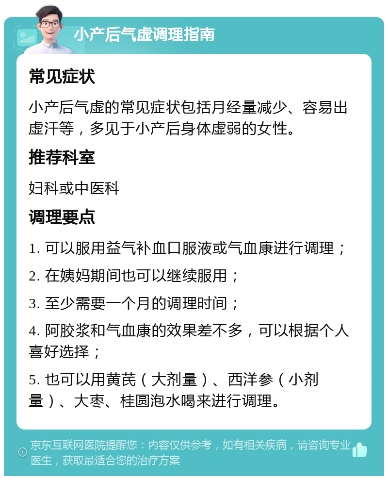 小产后气虚调理指南 常见症状 小产后气虚的常见症状包括月经量减少、容易出虚汗等，多见于小产后身体虚弱的女性。 推荐科室 妇科或中医科 调理要点 1. 可以服用益气补血口服液或气血康进行调理； 2. 在姨妈期间也可以继续服用； 3. 至少需要一个月的调理时间； 4. 阿胶浆和气血康的效果差不多，可以根据个人喜好选择； 5. 也可以用黄芪（大剂量）、西洋参（小剂量）、大枣、桂圆泡水喝来进行调理。