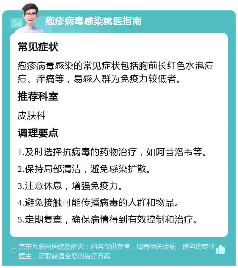 疱疹病毒感染就医指南 常见症状 疱疹病毒感染的常见症状包括胸前长红色水泡痘痘、痒痛等，易感人群为免疫力较低者。 推荐科室 皮肤科 调理要点 1.及时选择抗病毒的药物治疗，如阿昔洛韦等。 2.保持局部清洁，避免感染扩散。 3.注意休息，增强免疫力。 4.避免接触可能传播病毒的人群和物品。 5.定期复查，确保病情得到有效控制和治疗。