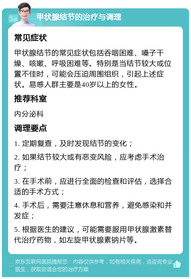 甲状腺结节的治疗与调理 常见症状 甲状腺结节的常见症状包括吞咽困难、嗓子干燥、咳嗽、呼吸困难等。特别是当结节较大或位置不佳时，可能会压迫周围组织，引起上述症状。易感人群主要是40岁以上的女性。 推荐科室 内分泌科 调理要点 1. 定期复查，及时发现结节的变化； 2. 如果结节较大或有恶变风险，应考虑手术治疗； 3. 在手术前，应进行全面的检查和评估，选择合适的手术方式； 4. 手术后，需要注意休息和营养，避免感染和并发症； 5. 根据医生的建议，可能需要服用甲状腺激素替代治疗药物，如左旋甲状腺素钠片等。