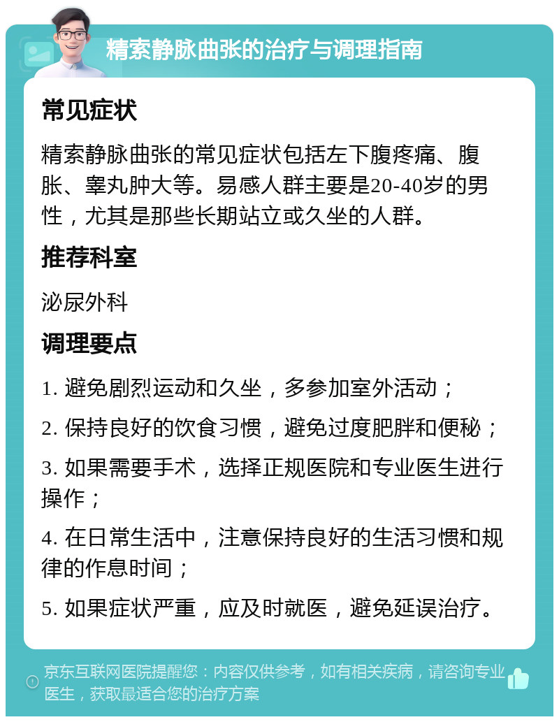 精索静脉曲张的治疗与调理指南 常见症状 精索静脉曲张的常见症状包括左下腹疼痛、腹胀、睾丸肿大等。易感人群主要是20-40岁的男性，尤其是那些长期站立或久坐的人群。 推荐科室 泌尿外科 调理要点 1. 避免剧烈运动和久坐，多参加室外活动； 2. 保持良好的饮食习惯，避免过度肥胖和便秘； 3. 如果需要手术，选择正规医院和专业医生进行操作； 4. 在日常生活中，注意保持良好的生活习惯和规律的作息时间； 5. 如果症状严重，应及时就医，避免延误治疗。