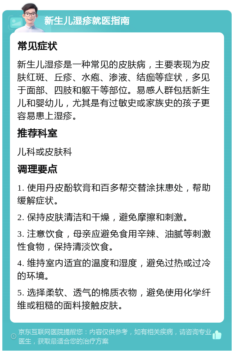 新生儿湿疹就医指南 常见症状 新生儿湿疹是一种常见的皮肤病，主要表现为皮肤红斑、丘疹、水疱、渗液、结痂等症状，多见于面部、四肢和躯干等部位。易感人群包括新生儿和婴幼儿，尤其是有过敏史或家族史的孩子更容易患上湿疹。 推荐科室 儿科或皮肤科 调理要点 1. 使用丹皮酚软膏和百多帮交替涂抹患处，帮助缓解症状。 2. 保持皮肤清洁和干燥，避免摩擦和刺激。 3. 注意饮食，母亲应避免食用辛辣、油腻等刺激性食物，保持清淡饮食。 4. 维持室内适宜的温度和湿度，避免过热或过冷的环境。 5. 选择柔软、透气的棉质衣物，避免使用化学纤维或粗糙的面料接触皮肤。