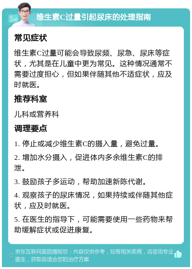 维生素C过量引起尿床的处理指南 常见症状 维生素C过量可能会导致尿频、尿急、尿床等症状，尤其是在儿童中更为常见。这种情况通常不需要过度担心，但如果伴随其他不适症状，应及时就医。 推荐科室 儿科或营养科 调理要点 1. 停止或减少维生素C的摄入量，避免过量。 2. 增加水分摄入，促进体内多余维生素C的排泄。 3. 鼓励孩子多运动，帮助加速新陈代谢。 4. 观察孩子的尿床情况，如果持续或伴随其他症状，应及时就医。 5. 在医生的指导下，可能需要使用一些药物来帮助缓解症状或促进康复。