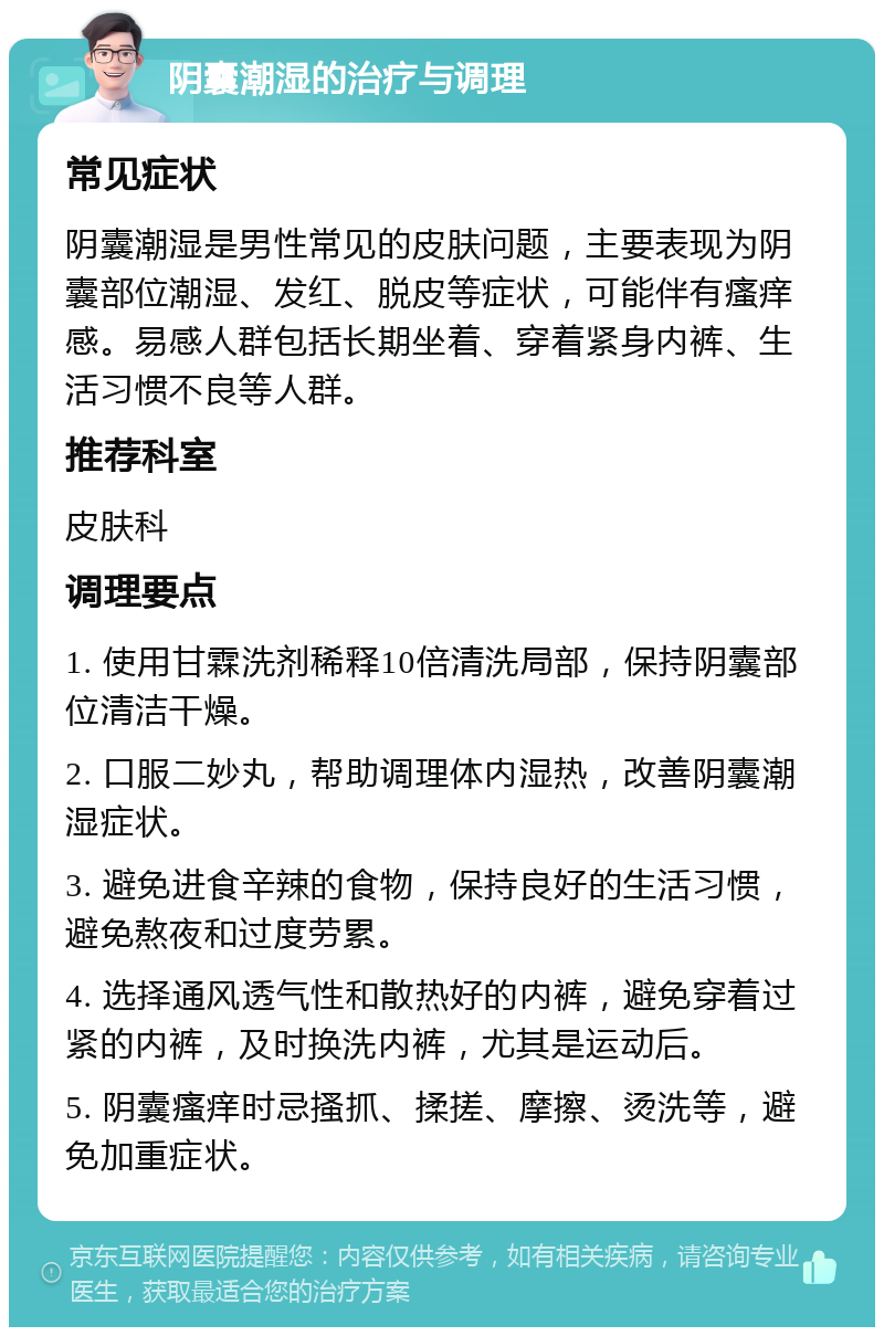 阴囊潮湿的治疗与调理 常见症状 阴囊潮湿是男性常见的皮肤问题，主要表现为阴囊部位潮湿、发红、脱皮等症状，可能伴有瘙痒感。易感人群包括长期坐着、穿着紧身内裤、生活习惯不良等人群。 推荐科室 皮肤科 调理要点 1. 使用甘霖洗剂稀释10倍清洗局部，保持阴囊部位清洁干燥。 2. 口服二妙丸，帮助调理体内湿热，改善阴囊潮湿症状。 3. 避免进食辛辣的食物，保持良好的生活习惯，避免熬夜和过度劳累。 4. 选择通风透气性和散热好的内裤，避免穿着过紧的内裤，及时换洗内裤，尤其是运动后。 5. 阴囊瘙痒时忌搔抓、揉搓、摩擦、烫洗等，避免加重症状。