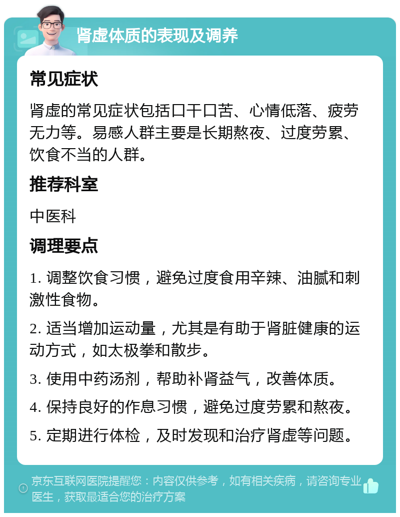 肾虚体质的表现及调养 常见症状 肾虚的常见症状包括口干口苦、心情低落、疲劳无力等。易感人群主要是长期熬夜、过度劳累、饮食不当的人群。 推荐科室 中医科 调理要点 1. 调整饮食习惯，避免过度食用辛辣、油腻和刺激性食物。 2. 适当增加运动量，尤其是有助于肾脏健康的运动方式，如太极拳和散步。 3. 使用中药汤剂，帮助补肾益气，改善体质。 4. 保持良好的作息习惯，避免过度劳累和熬夜。 5. 定期进行体检，及时发现和治疗肾虚等问题。