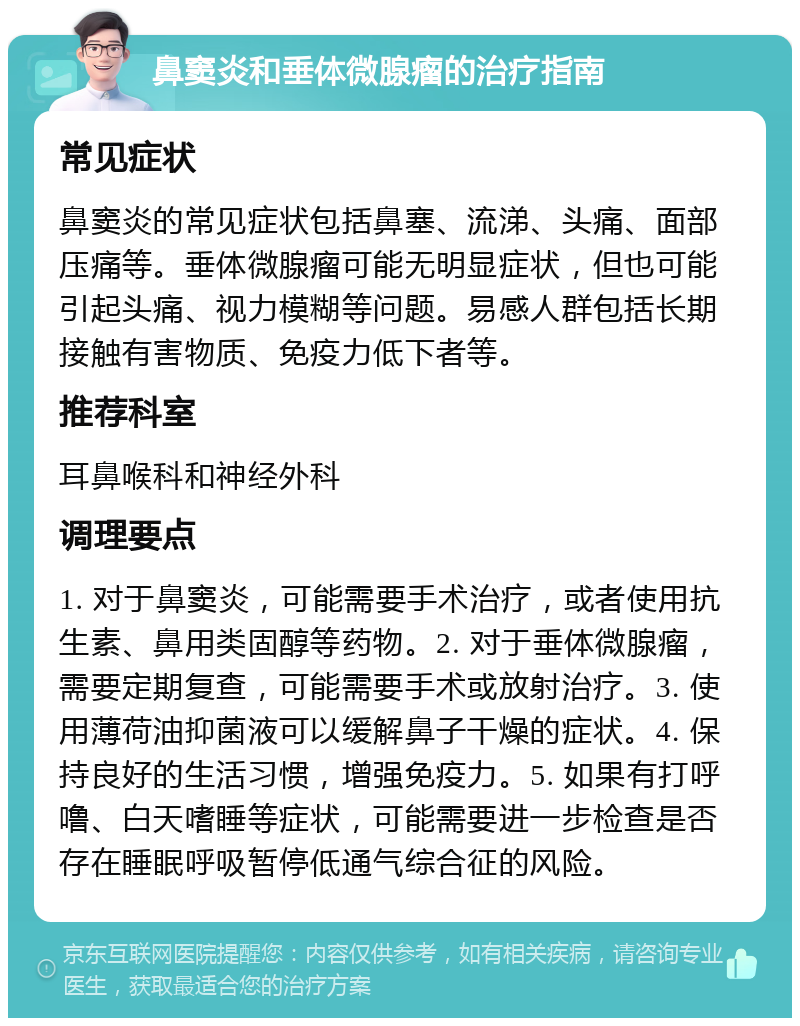 鼻窦炎和垂体微腺瘤的治疗指南 常见症状 鼻窦炎的常见症状包括鼻塞、流涕、头痛、面部压痛等。垂体微腺瘤可能无明显症状，但也可能引起头痛、视力模糊等问题。易感人群包括长期接触有害物质、免疫力低下者等。 推荐科室 耳鼻喉科和神经外科 调理要点 1. 对于鼻窦炎，可能需要手术治疗，或者使用抗生素、鼻用类固醇等药物。2. 对于垂体微腺瘤，需要定期复查，可能需要手术或放射治疗。3. 使用薄荷油抑菌液可以缓解鼻子干燥的症状。4. 保持良好的生活习惯，增强免疫力。5. 如果有打呼噜、白天嗜睡等症状，可能需要进一步检查是否存在睡眠呼吸暂停低通气综合征的风险。