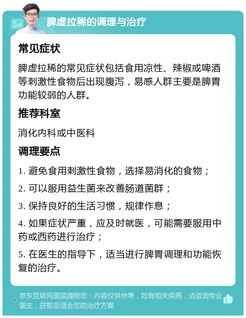 脾虚拉稀的调理与治疗 常见症状 脾虚拉稀的常见症状包括食用凉性、辣椒或啤酒等刺激性食物后出现腹泻，易感人群主要是脾胃功能较弱的人群。 推荐科室 消化内科或中医科 调理要点 1. 避免食用刺激性食物，选择易消化的食物； 2. 可以服用益生菌来改善肠道菌群； 3. 保持良好的生活习惯，规律作息； 4. 如果症状严重，应及时就医，可能需要服用中药或西药进行治疗； 5. 在医生的指导下，适当进行脾胃调理和功能恢复的治疗。