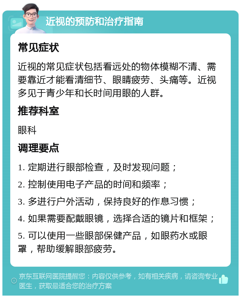 近视的预防和治疗指南 常见症状 近视的常见症状包括看远处的物体模糊不清、需要靠近才能看清细节、眼睛疲劳、头痛等。近视多见于青少年和长时间用眼的人群。 推荐科室 眼科 调理要点 1. 定期进行眼部检查，及时发现问题； 2. 控制使用电子产品的时间和频率； 3. 多进行户外活动，保持良好的作息习惯； 4. 如果需要配戴眼镜，选择合适的镜片和框架； 5. 可以使用一些眼部保健产品，如眼药水或眼罩，帮助缓解眼部疲劳。