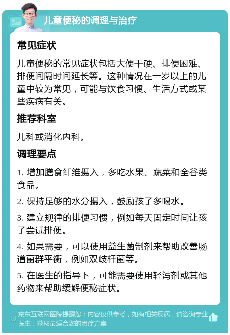 儿童便秘的调理与治疗 常见症状 儿童便秘的常见症状包括大便干硬、排便困难、排便间隔时间延长等。这种情况在一岁以上的儿童中较为常见，可能与饮食习惯、生活方式或某些疾病有关。 推荐科室 儿科或消化内科。 调理要点 1. 增加膳食纤维摄入，多吃水果、蔬菜和全谷类食品。 2. 保持足够的水分摄入，鼓励孩子多喝水。 3. 建立规律的排便习惯，例如每天固定时间让孩子尝试排便。 4. 如果需要，可以使用益生菌制剂来帮助改善肠道菌群平衡，例如双歧杆菌等。 5. 在医生的指导下，可能需要使用轻泻剂或其他药物来帮助缓解便秘症状。