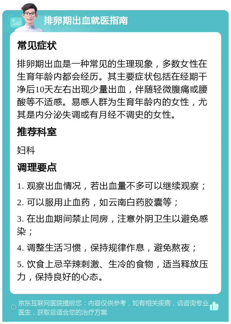 排卵期出血就医指南 常见症状 排卵期出血是一种常见的生理现象，多数女性在生育年龄内都会经历。其主要症状包括在经期干净后10天左右出现少量出血，伴随轻微腹痛或腰酸等不适感。易感人群为生育年龄内的女性，尤其是内分泌失调或有月经不调史的女性。 推荐科室 妇科 调理要点 1. 观察出血情况，若出血量不多可以继续观察； 2. 可以服用止血药，如云南白药胶囊等； 3. 在出血期间禁止同房，注意外阴卫生以避免感染； 4. 调整生活习惯，保持规律作息，避免熬夜； 5. 饮食上忌辛辣刺激、生冷的食物，适当释放压力，保持良好的心态。