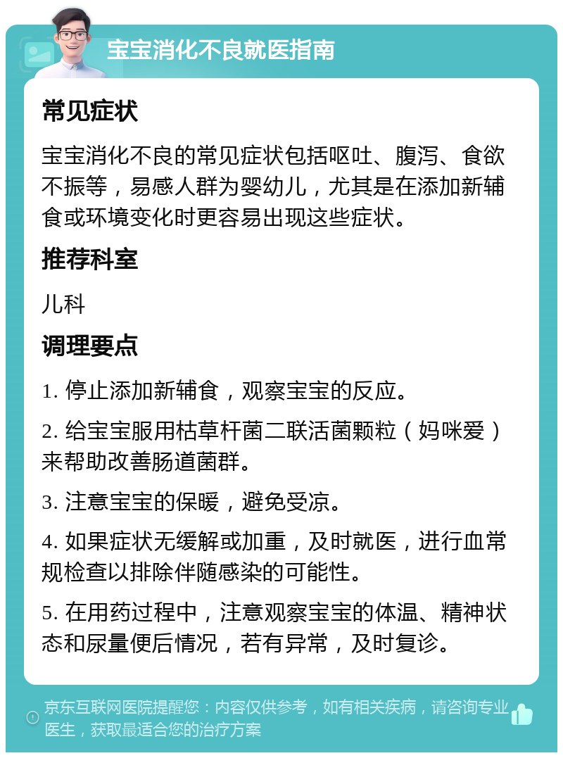 宝宝消化不良就医指南 常见症状 宝宝消化不良的常见症状包括呕吐、腹泻、食欲不振等，易感人群为婴幼儿，尤其是在添加新辅食或环境变化时更容易出现这些症状。 推荐科室 儿科 调理要点 1. 停止添加新辅食，观察宝宝的反应。 2. 给宝宝服用枯草杆菌二联活菌颗粒（妈咪爱）来帮助改善肠道菌群。 3. 注意宝宝的保暖，避免受凉。 4. 如果症状无缓解或加重，及时就医，进行血常规检查以排除伴随感染的可能性。 5. 在用药过程中，注意观察宝宝的体温、精神状态和尿量便后情况，若有异常，及时复诊。