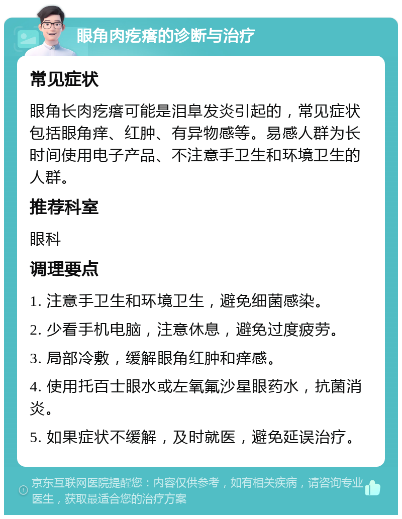 眼角肉疙瘩的诊断与治疗 常见症状 眼角长肉疙瘩可能是泪阜发炎引起的，常见症状包括眼角痒、红肿、有异物感等。易感人群为长时间使用电子产品、不注意手卫生和环境卫生的人群。 推荐科室 眼科 调理要点 1. 注意手卫生和环境卫生，避免细菌感染。 2. 少看手机电脑，注意休息，避免过度疲劳。 3. 局部冷敷，缓解眼角红肿和痒感。 4. 使用托百士眼水或左氧氟沙星眼药水，抗菌消炎。 5. 如果症状不缓解，及时就医，避免延误治疗。