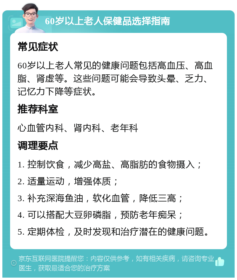 60岁以上老人保健品选择指南 常见症状 60岁以上老人常见的健康问题包括高血压、高血脂、肾虚等。这些问题可能会导致头晕、乏力、记忆力下降等症状。 推荐科室 心血管内科、肾内科、老年科 调理要点 1. 控制饮食，减少高盐、高脂肪的食物摄入； 2. 适量运动，增强体质； 3. 补充深海鱼油，软化血管，降低三高； 4. 可以搭配大豆卵磷脂，预防老年痴呆； 5. 定期体检，及时发现和治疗潜在的健康问题。