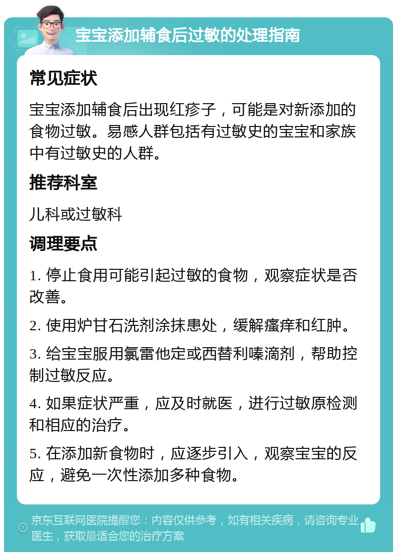 宝宝添加辅食后过敏的处理指南 常见症状 宝宝添加辅食后出现红疹子，可能是对新添加的食物过敏。易感人群包括有过敏史的宝宝和家族中有过敏史的人群。 推荐科室 儿科或过敏科 调理要点 1. 停止食用可能引起过敏的食物，观察症状是否改善。 2. 使用炉甘石洗剂涂抹患处，缓解瘙痒和红肿。 3. 给宝宝服用氯雷他定或西替利嗪滴剂，帮助控制过敏反应。 4. 如果症状严重，应及时就医，进行过敏原检测和相应的治疗。 5. 在添加新食物时，应逐步引入，观察宝宝的反应，避免一次性添加多种食物。