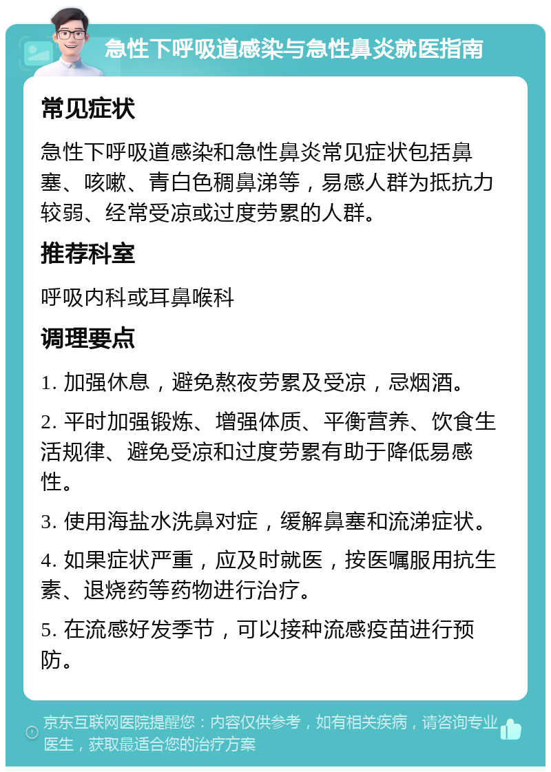 急性下呼吸道感染与急性鼻炎就医指南 常见症状 急性下呼吸道感染和急性鼻炎常见症状包括鼻塞、咳嗽、青白色稠鼻涕等，易感人群为抵抗力较弱、经常受凉或过度劳累的人群。 推荐科室 呼吸内科或耳鼻喉科 调理要点 1. 加强休息，避免熬夜劳累及受凉，忌烟酒。 2. 平时加强锻炼、增强体质、平衡营养、饮食生活规律、避免受凉和过度劳累有助于降低易感性。 3. 使用海盐水洗鼻对症，缓解鼻塞和流涕症状。 4. 如果症状严重，应及时就医，按医嘱服用抗生素、退烧药等药物进行治疗。 5. 在流感好发季节，可以接种流感疫苗进行预防。