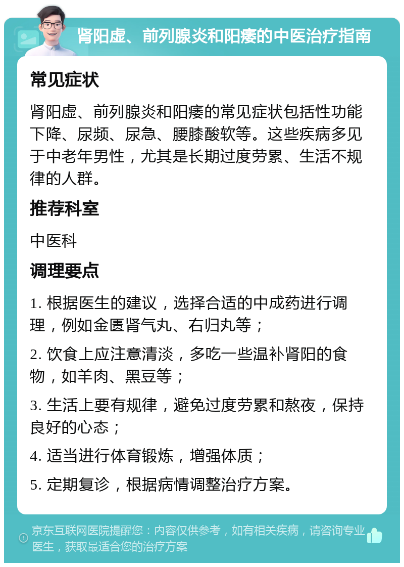 肾阳虚、前列腺炎和阳痿的中医治疗指南 常见症状 肾阳虚、前列腺炎和阳痿的常见症状包括性功能下降、尿频、尿急、腰膝酸软等。这些疾病多见于中老年男性，尤其是长期过度劳累、生活不规律的人群。 推荐科室 中医科 调理要点 1. 根据医生的建议，选择合适的中成药进行调理，例如金匮肾气丸、右归丸等； 2. 饮食上应注意清淡，多吃一些温补肾阳的食物，如羊肉、黑豆等； 3. 生活上要有规律，避免过度劳累和熬夜，保持良好的心态； 4. 适当进行体育锻炼，增强体质； 5. 定期复诊，根据病情调整治疗方案。