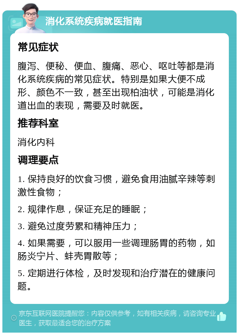 消化系统疾病就医指南 常见症状 腹泻、便秘、便血、腹痛、恶心、呕吐等都是消化系统疾病的常见症状。特别是如果大便不成形、颜色不一致，甚至出现柏油状，可能是消化道出血的表现，需要及时就医。 推荐科室 消化内科 调理要点 1. 保持良好的饮食习惯，避免食用油腻辛辣等刺激性食物； 2. 规律作息，保证充足的睡眠； 3. 避免过度劳累和精神压力； 4. 如果需要，可以服用一些调理肠胃的药物，如肠炎宁片、蚌壳胃散等； 5. 定期进行体检，及时发现和治疗潜在的健康问题。