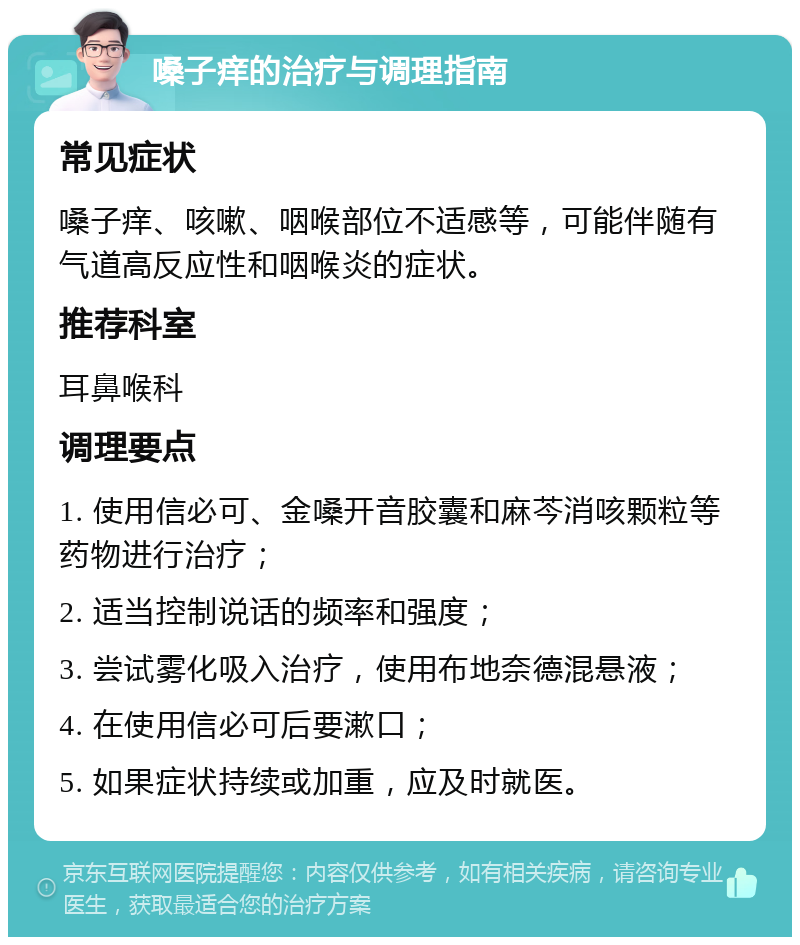 嗓子痒的治疗与调理指南 常见症状 嗓子痒、咳嗽、咽喉部位不适感等，可能伴随有气道高反应性和咽喉炎的症状。 推荐科室 耳鼻喉科 调理要点 1. 使用信必可、金嗓开音胶囊和麻芩消咳颗粒等药物进行治疗； 2. 适当控制说话的频率和强度； 3. 尝试雾化吸入治疗，使用布地奈德混悬液； 4. 在使用信必可后要漱口； 5. 如果症状持续或加重，应及时就医。