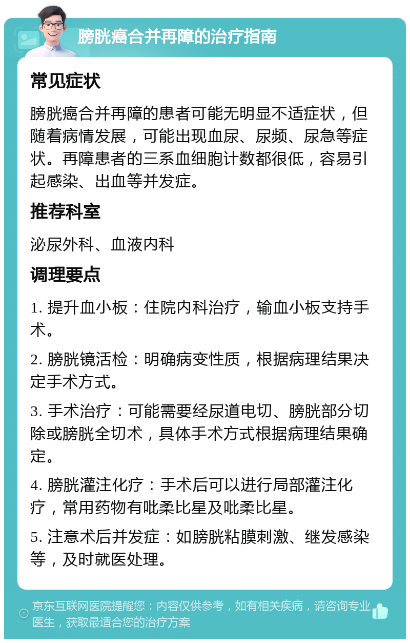 膀胱癌合并再障的治疗指南 常见症状 膀胱癌合并再障的患者可能无明显不适症状，但随着病情发展，可能出现血尿、尿频、尿急等症状。再障患者的三系血细胞计数都很低，容易引起感染、出血等并发症。 推荐科室 泌尿外科、血液内科 调理要点 1. 提升血小板：住院内科治疗，输血小板支持手术。 2. 膀胱镜活检：明确病变性质，根据病理结果决定手术方式。 3. 手术治疗：可能需要经尿道电切、膀胱部分切除或膀胱全切术，具体手术方式根据病理结果确定。 4. 膀胱灌注化疗：手术后可以进行局部灌注化疗，常用药物有吡柔比星及吡柔比星。 5. 注意术后并发症：如膀胱粘膜刺激、继发感染等，及时就医处理。