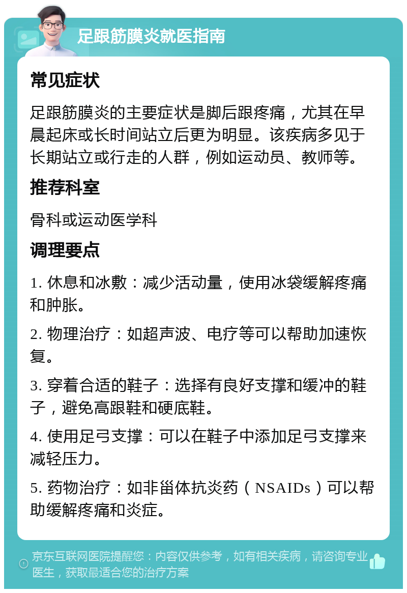 足跟筋膜炎就医指南 常见症状 足跟筋膜炎的主要症状是脚后跟疼痛，尤其在早晨起床或长时间站立后更为明显。该疾病多见于长期站立或行走的人群，例如运动员、教师等。 推荐科室 骨科或运动医学科 调理要点 1. 休息和冰敷：减少活动量，使用冰袋缓解疼痛和肿胀。 2. 物理治疗：如超声波、电疗等可以帮助加速恢复。 3. 穿着合适的鞋子：选择有良好支撑和缓冲的鞋子，避免高跟鞋和硬底鞋。 4. 使用足弓支撑：可以在鞋子中添加足弓支撑来减轻压力。 5. 药物治疗：如非甾体抗炎药（NSAIDs）可以帮助缓解疼痛和炎症。