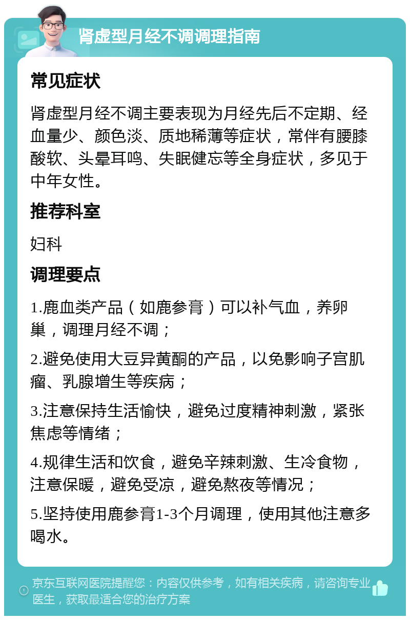 肾虚型月经不调调理指南 常见症状 肾虚型月经不调主要表现为月经先后不定期、经血量少、颜色淡、质地稀薄等症状，常伴有腰膝酸软、头晕耳鸣、失眠健忘等全身症状，多见于中年女性。 推荐科室 妇科 调理要点 1.鹿血类产品（如鹿参膏）可以补气血，养卵巢，调理月经不调； 2.避免使用大豆异黄酮的产品，以免影响子宫肌瘤、乳腺增生等疾病； 3.注意保持生活愉快，避免过度精神刺激，紧张焦虑等情绪； 4.规律生活和饮食，避免辛辣刺激、生冷食物，注意保暖，避免受凉，避免熬夜等情况； 5.坚持使用鹿参膏1-3个月调理，使用其他注意多喝水。