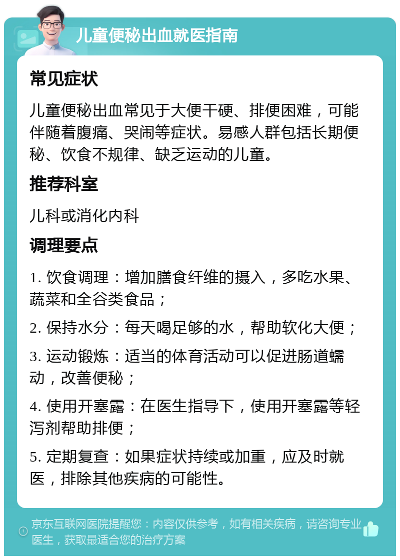 儿童便秘出血就医指南 常见症状 儿童便秘出血常见于大便干硬、排便困难，可能伴随着腹痛、哭闹等症状。易感人群包括长期便秘、饮食不规律、缺乏运动的儿童。 推荐科室 儿科或消化内科 调理要点 1. 饮食调理：增加膳食纤维的摄入，多吃水果、蔬菜和全谷类食品； 2. 保持水分：每天喝足够的水，帮助软化大便； 3. 运动锻炼：适当的体育活动可以促进肠道蠕动，改善便秘； 4. 使用开塞露：在医生指导下，使用开塞露等轻泻剂帮助排便； 5. 定期复查：如果症状持续或加重，应及时就医，排除其他疾病的可能性。