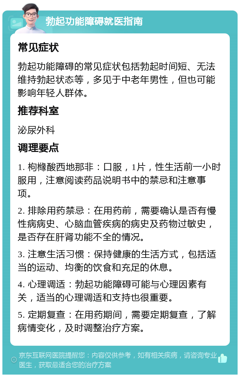 勃起功能障碍就医指南 常见症状 勃起功能障碍的常见症状包括勃起时间短、无法维持勃起状态等，多见于中老年男性，但也可能影响年轻人群体。 推荐科室 泌尿外科 调理要点 1. 枸橼酸西地那非：口服，1片，性生活前一小时服用，注意阅读药品说明书中的禁忌和注意事项。 2. 排除用药禁忌：在用药前，需要确认是否有慢性病病史、心脑血管疾病的病史及药物过敏史，是否存在肝肾功能不全的情况。 3. 注意生活习惯：保持健康的生活方式，包括适当的运动、均衡的饮食和充足的休息。 4. 心理调适：勃起功能障碍可能与心理因素有关，适当的心理调适和支持也很重要。 5. 定期复查：在用药期间，需要定期复查，了解病情变化，及时调整治疗方案。