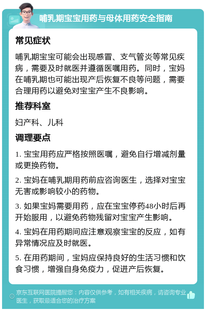 哺乳期宝宝用药与母体用药安全指南 常见症状 哺乳期宝宝可能会出现感冒、支气管炎等常见疾病，需要及时就医并遵循医嘱用药。同时，宝妈在哺乳期也可能出现产后恢复不良等问题，需要合理用药以避免对宝宝产生不良影响。 推荐科室 妇产科、儿科 调理要点 1. 宝宝用药应严格按照医嘱，避免自行增减剂量或更换药物。 2. 宝妈在哺乳期用药前应咨询医生，选择对宝宝无害或影响较小的药物。 3. 如果宝妈需要用药，应在宝宝停药48小时后再开始服用，以避免药物残留对宝宝产生影响。 4. 宝妈在用药期间应注意观察宝宝的反应，如有异常情况应及时就医。 5. 在用药期间，宝妈应保持良好的生活习惯和饮食习惯，增强自身免疫力，促进产后恢复。