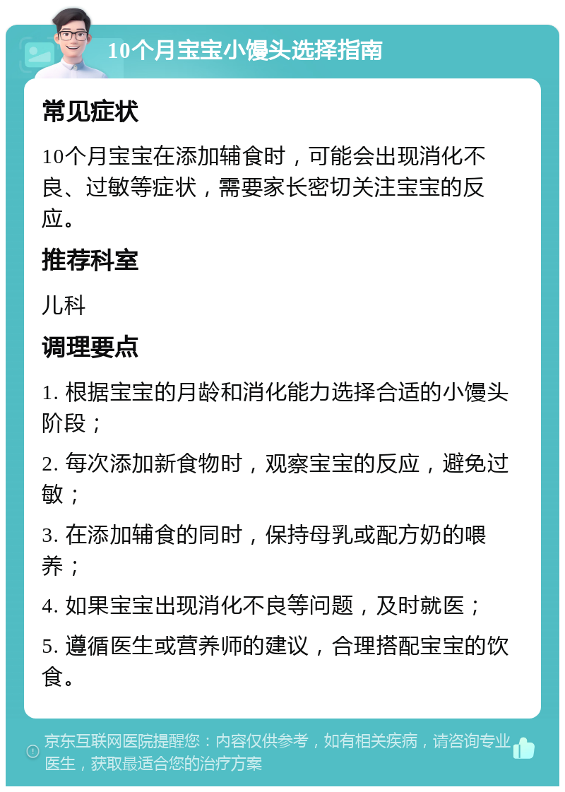 10个月宝宝小馒头选择指南 常见症状 10个月宝宝在添加辅食时，可能会出现消化不良、过敏等症状，需要家长密切关注宝宝的反应。 推荐科室 儿科 调理要点 1. 根据宝宝的月龄和消化能力选择合适的小馒头阶段； 2. 每次添加新食物时，观察宝宝的反应，避免过敏； 3. 在添加辅食的同时，保持母乳或配方奶的喂养； 4. 如果宝宝出现消化不良等问题，及时就医； 5. 遵循医生或营养师的建议，合理搭配宝宝的饮食。