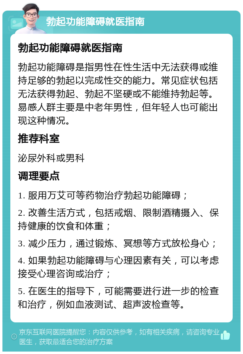 勃起功能障碍就医指南 勃起功能障碍就医指南 勃起功能障碍是指男性在性生活中无法获得或维持足够的勃起以完成性交的能力。常见症状包括无法获得勃起、勃起不坚硬或不能维持勃起等。易感人群主要是中老年男性，但年轻人也可能出现这种情况。 推荐科室 泌尿外科或男科 调理要点 1. 服用万艾可等药物治疗勃起功能障碍； 2. 改善生活方式，包括戒烟、限制酒精摄入、保持健康的饮食和体重； 3. 减少压力，通过锻炼、冥想等方式放松身心； 4. 如果勃起功能障碍与心理因素有关，可以考虑接受心理咨询或治疗； 5. 在医生的指导下，可能需要进行进一步的检查和治疗，例如血液测试、超声波检查等。