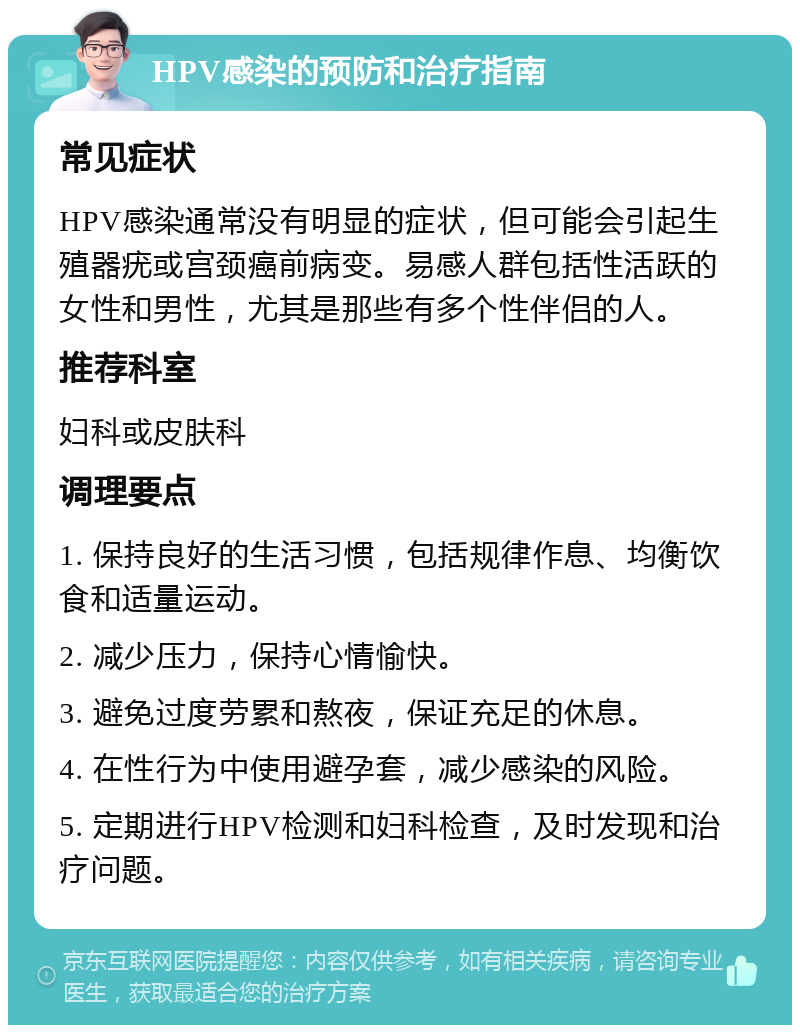 HPV感染的预防和治疗指南 常见症状 HPV感染通常没有明显的症状，但可能会引起生殖器疣或宫颈癌前病变。易感人群包括性活跃的女性和男性，尤其是那些有多个性伴侣的人。 推荐科室 妇科或皮肤科 调理要点 1. 保持良好的生活习惯，包括规律作息、均衡饮食和适量运动。 2. 减少压力，保持心情愉快。 3. 避免过度劳累和熬夜，保证充足的休息。 4. 在性行为中使用避孕套，减少感染的风险。 5. 定期进行HPV检测和妇科检查，及时发现和治疗问题。