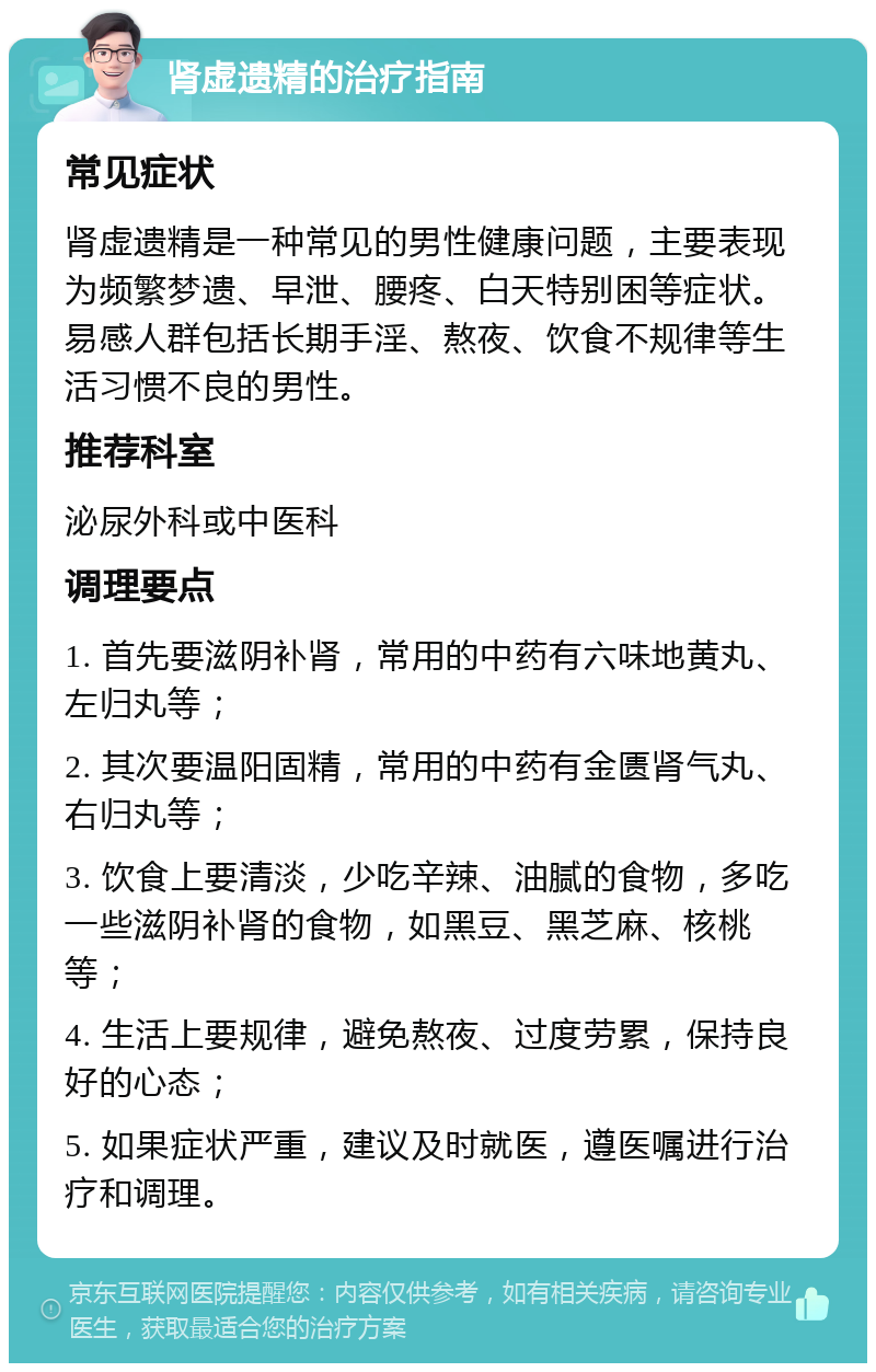 肾虚遗精的治疗指南 常见症状 肾虚遗精是一种常见的男性健康问题，主要表现为频繁梦遗、早泄、腰疼、白天特别困等症状。易感人群包括长期手淫、熬夜、饮食不规律等生活习惯不良的男性。 推荐科室 泌尿外科或中医科 调理要点 1. 首先要滋阴补肾，常用的中药有六味地黄丸、左归丸等； 2. 其次要温阳固精，常用的中药有金匮肾气丸、右归丸等； 3. 饮食上要清淡，少吃辛辣、油腻的食物，多吃一些滋阴补肾的食物，如黑豆、黑芝麻、核桃等； 4. 生活上要规律，避免熬夜、过度劳累，保持良好的心态； 5. 如果症状严重，建议及时就医，遵医嘱进行治疗和调理。