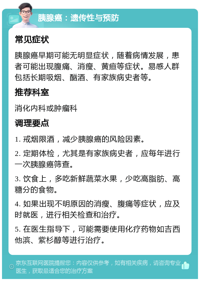 胰腺癌：遗传性与预防 常见症状 胰腺癌早期可能无明显症状，随着病情发展，患者可能出现腹痛、消瘦、黄疸等症状。易感人群包括长期吸烟、酗酒、有家族病史者等。 推荐科室 消化内科或肿瘤科 调理要点 1. 戒烟限酒，减少胰腺癌的风险因素。 2. 定期体检，尤其是有家族病史者，应每年进行一次胰腺癌筛查。 3. 饮食上，多吃新鲜蔬菜水果，少吃高脂肪、高糖分的食物。 4. 如果出现不明原因的消瘦、腹痛等症状，应及时就医，进行相关检查和治疗。 5. 在医生指导下，可能需要使用化疗药物如吉西他滨、紫杉醇等进行治疗。