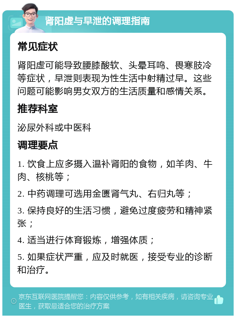 肾阳虚与早泄的调理指南 常见症状 肾阳虚可能导致腰膝酸软、头晕耳鸣、畏寒肢冷等症状，早泄则表现为性生活中射精过早。这些问题可能影响男女双方的生活质量和感情关系。 推荐科室 泌尿外科或中医科 调理要点 1. 饮食上应多摄入温补肾阳的食物，如羊肉、牛肉、核桃等； 2. 中药调理可选用金匮肾气丸、右归丸等； 3. 保持良好的生活习惯，避免过度疲劳和精神紧张； 4. 适当进行体育锻炼，增强体质； 5. 如果症状严重，应及时就医，接受专业的诊断和治疗。