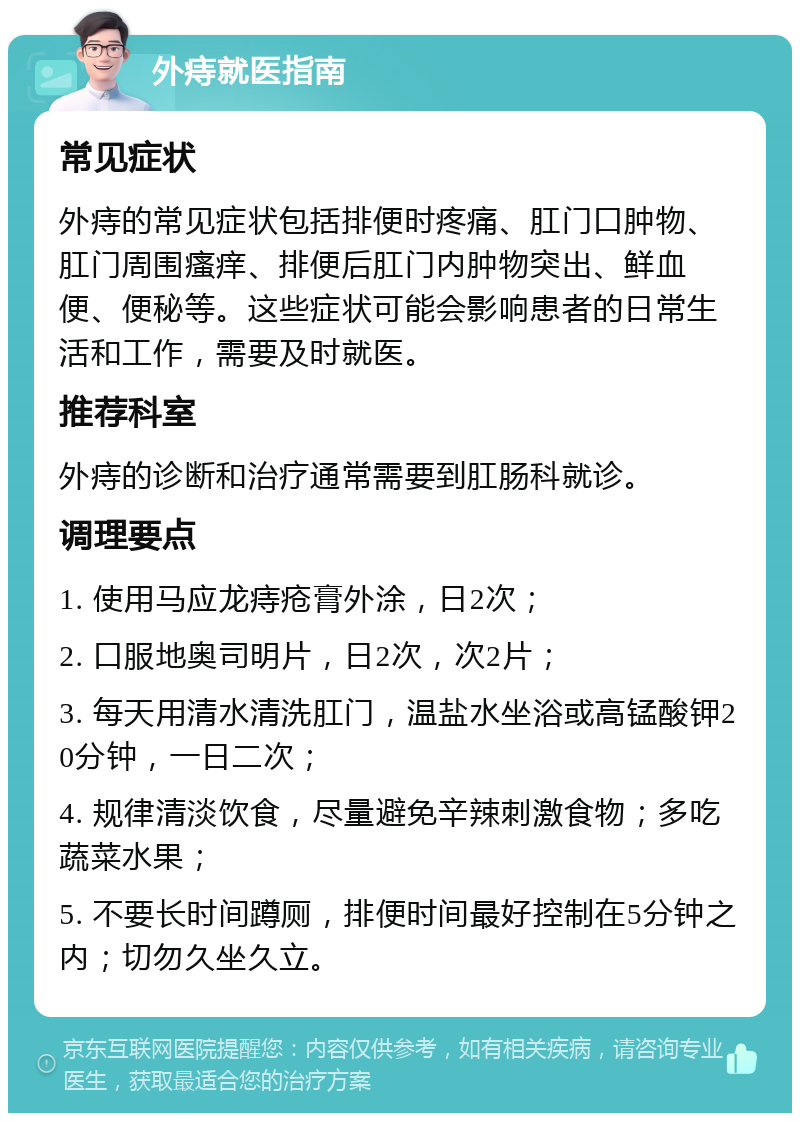 外痔就医指南 常见症状 外痔的常见症状包括排便时疼痛、肛门口肿物、肛门周围瘙痒、排便后肛门内肿物突出、鲜血便、便秘等。这些症状可能会影响患者的日常生活和工作，需要及时就医。 推荐科室 外痔的诊断和治疗通常需要到肛肠科就诊。 调理要点 1. 使用马应龙痔疮膏外涂，日2次； 2. 口服地奥司明片，日2次，次2片； 3. 每天用清水清洗肛门，温盐水坐浴或高锰酸钾20分钟，一日二次； 4. 规律清淡饮食，尽量避免辛辣刺激食物；多吃蔬菜水果； 5. 不要长时间蹲厕，排便时间最好控制在5分钟之内；切勿久坐久立。