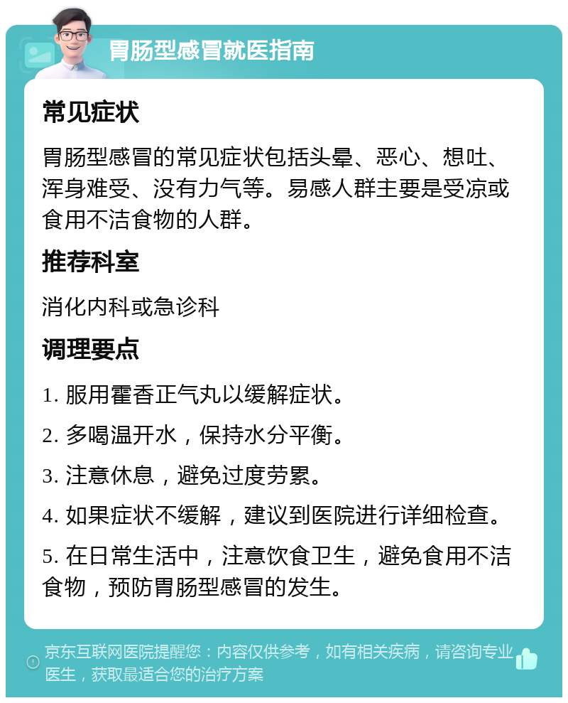 胃肠型感冒就医指南 常见症状 胃肠型感冒的常见症状包括头晕、恶心、想吐、浑身难受、没有力气等。易感人群主要是受凉或食用不洁食物的人群。 推荐科室 消化内科或急诊科 调理要点 1. 服用霍香正气丸以缓解症状。 2. 多喝温开水，保持水分平衡。 3. 注意休息，避免过度劳累。 4. 如果症状不缓解，建议到医院进行详细检查。 5. 在日常生活中，注意饮食卫生，避免食用不洁食物，预防胃肠型感冒的发生。