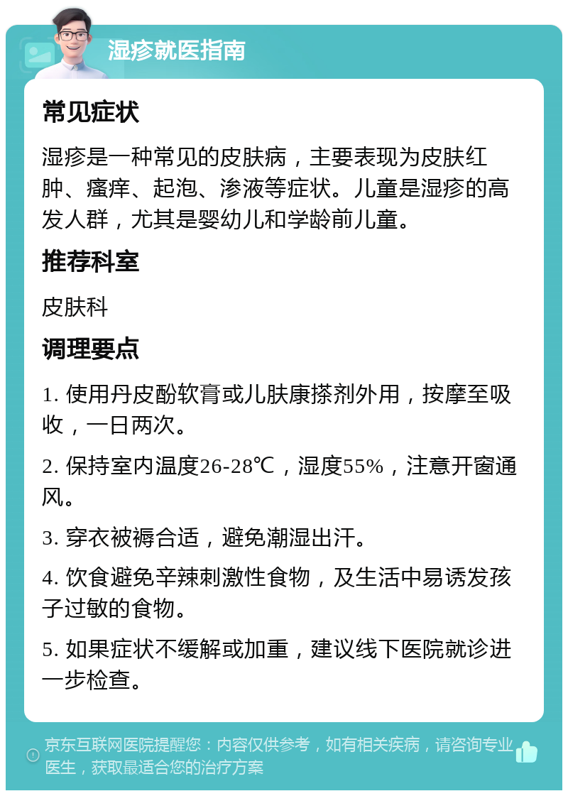 湿疹就医指南 常见症状 湿疹是一种常见的皮肤病，主要表现为皮肤红肿、瘙痒、起泡、渗液等症状。儿童是湿疹的高发人群，尤其是婴幼儿和学龄前儿童。 推荐科室 皮肤科 调理要点 1. 使用丹皮酚软膏或儿肤康搽剂外用，按摩至吸收，一日两次。 2. 保持室内温度26-28℃，湿度55%，注意开窗通风。 3. 穿衣被褥合适，避免潮湿出汗。 4. 饮食避免辛辣刺激性食物，及生活中易诱发孩子过敏的食物。 5. 如果症状不缓解或加重，建议线下医院就诊进一步检查。