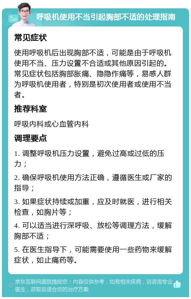 呼吸机使用不当引起胸部不适的处理指南 常见症状 使用呼吸机后出现胸部不适，可能是由于呼吸机使用不当、压力设置不合适或其他原因引起的。常见症状包括胸部胀痛、隐隐作痛等，易感人群为呼吸机使用者，特别是初次使用者或使用不当者。 推荐科室 呼吸内科或心血管内科 调理要点 1. 调整呼吸机压力设置，避免过高或过低的压力； 2. 确保呼吸机使用方法正确，遵循医生或厂家的指导； 3. 如果症状持续或加重，应及时就医，进行相关检查，如胸片等； 4. 可以适当进行深呼吸、放松等调理方法，缓解胸部不适； 5. 在医生指导下，可能需要使用一些药物来缓解症状，如止痛药等。